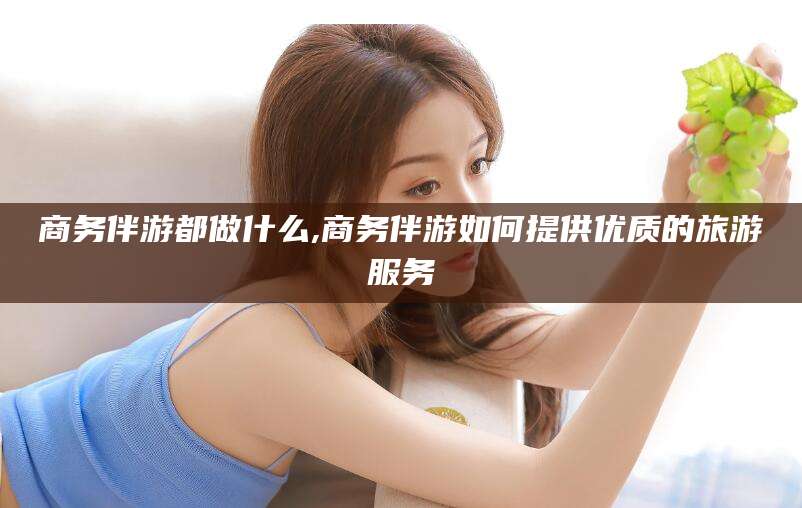 玉溪商务伴游都做什么,商务伴游如何提供优质的旅游服务