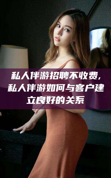 玉溪私人伴游招聘不收费,私人伴游如何与客户建立良好的关系