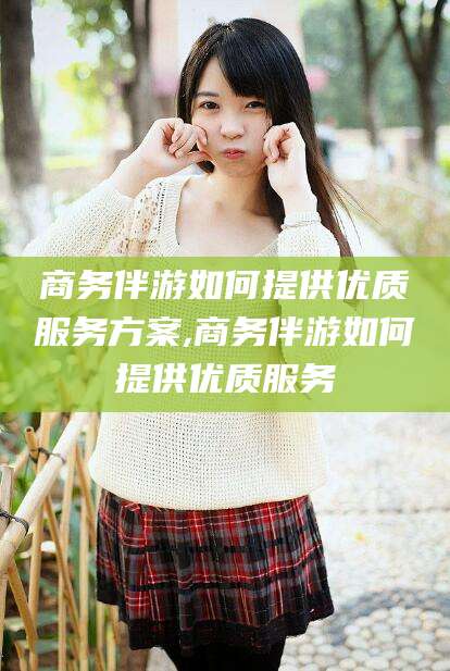 玉溪商务伴游如何提供优质服务方案,商务伴游如何提供优质服务