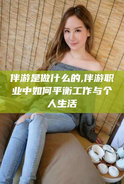 玉溪伴游是做什么的,伴游职业中如何平衡工作与个人生活