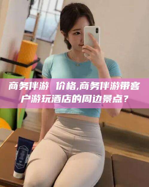 玉溪商务伴游 价格,商务伴游带客户游玩酒店的周边景点？