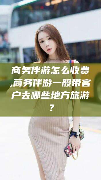 玉溪商务伴游怎么收费,商务伴游一般带客户去哪些地方旅游？