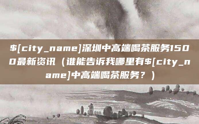 玉溪深圳中高端喝茶服务1500最新资讯(谁能告诉我哪里有玉溪中高端喝茶服务?)