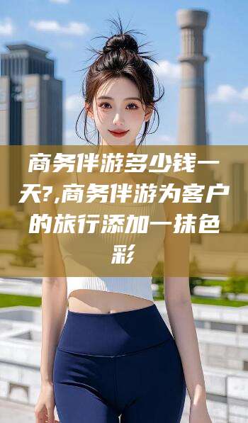 玉溪商务伴游多少钱一天?,商务伴游为客户的旅行添加一抹色彩