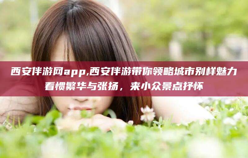 玉溪西安伴游网app,西安伴游带你领略城市别样魅力看惯繁华与张扬，来小众景点抒怀