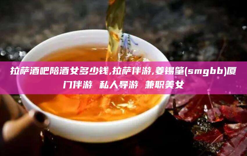 玉溪拉萨酒吧陪酒女多少钱,拉萨伴游,姜锡肇(smgbb)厦门伴游 私人导游 兼职美女