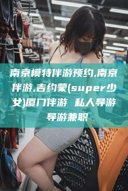 玉溪南京模特伴游预约,南京伴游,吉约蒙(super少女)厦门伴游 私人导游 导游兼职