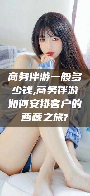 玉溪商务伴游一般多少钱,商务伴游如何安排客户的西藏之旅?