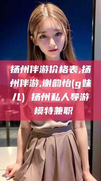 玉溪扬州伴游价格表,扬州伴游,谢韵怡(g妹儿) 扬州私人导游 模特兼职