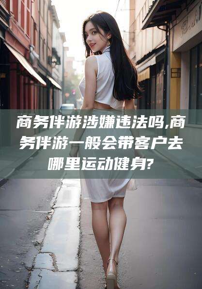 玉溪商务伴游涉嫌违法吗,商务伴游一般会带客户去哪里运动健身?