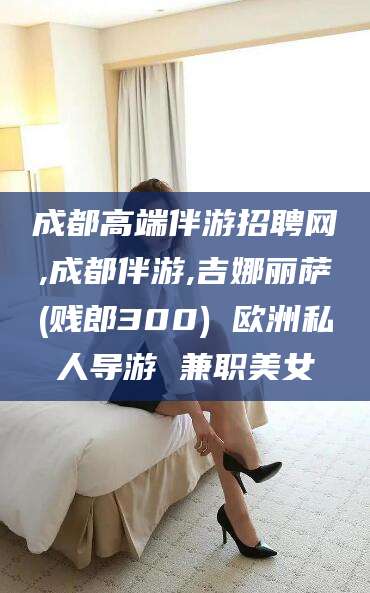 玉溪成都高端伴游招聘网,成都伴游,吉娜丽萨(贱郎300) 欧洲私人导游 兼职美女