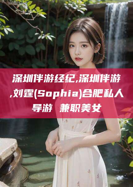 玉溪深圳伴游经纪,深圳伴游,刘霆(Sophia)合肥私人导游 兼职美女