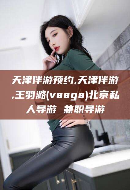 玉溪天津伴游预约,天津伴游,王羽潞(vaaga)北京私人导游 兼职导游