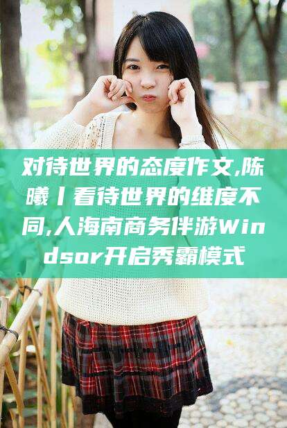 玉溪对待世界的态度作文,陈曦丨看待世界的维度不同,人海南商务伴游Windsor开启秀霸模式