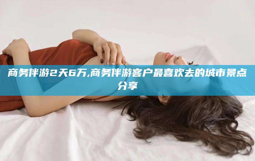 玉溪商务伴游2天6万,商务伴游客户最喜欢去的城市景点分享