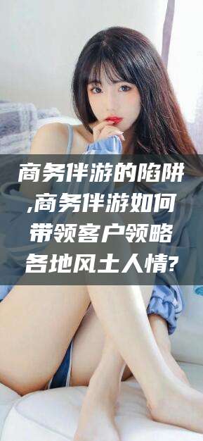 玉溪商务伴游的陷阱,商务伴游如何带领客户领略各地风土人情?