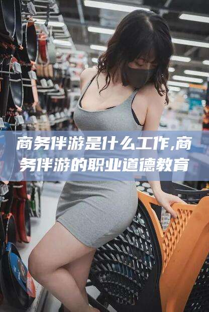 玉溪商务伴游是什么工作,商务伴游的职业道德教育