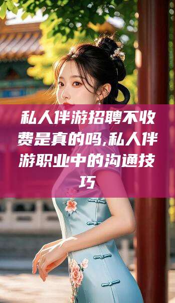 玉溪私人伴游招聘不收费是真的吗,私人伴游职业中的沟通技巧