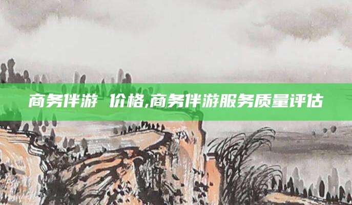 玉溪商务伴游 价格,商务伴游服务质量评估