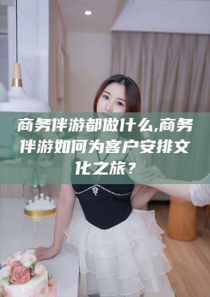 玉溪商务伴游都做什么,商务伴游如何为客户安排文化之旅？