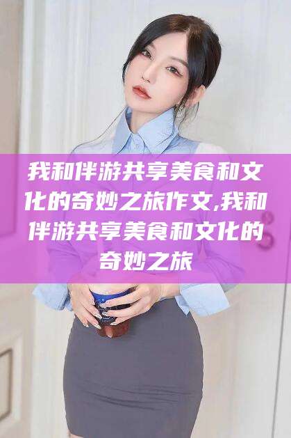 玉溪我和伴游共享美食和文化的奇妙之旅作文,我和伴游共享美食和文化的奇妙之旅