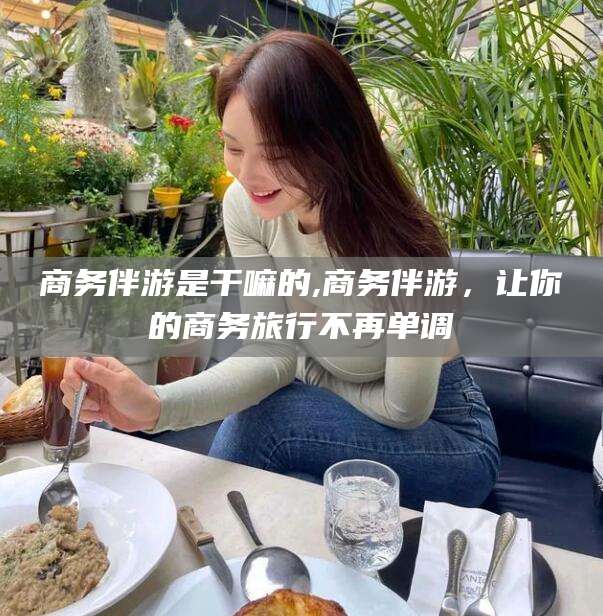 玉溪商务伴游是干嘛的,商务伴游，让你的商务旅行不再单调