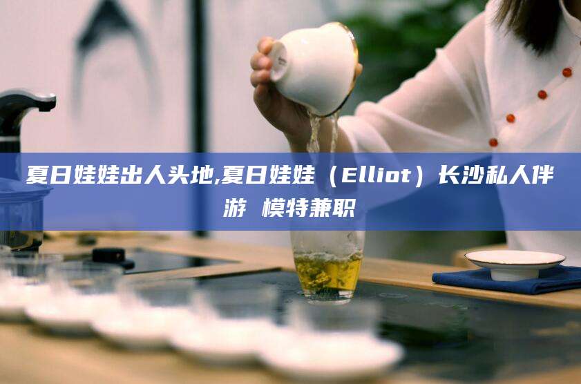 玉溪夏日娃娃出人头地,夏日娃娃（Elliot）长沙私人伴游 模特兼职