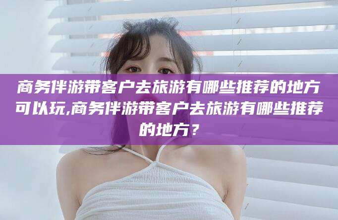 玉溪商务伴游带客户去旅游有哪些推荐的地方可以玩,商务伴游带客户去旅游有哪些推荐的地方？