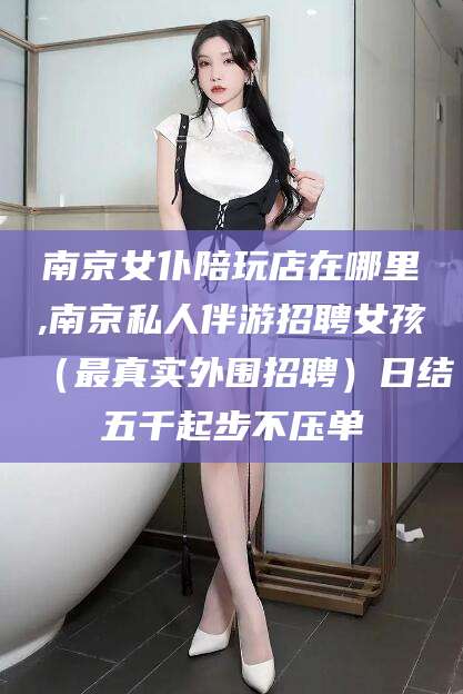 玉溪南京女仆陪玩店在哪里,南京私人伴游招聘女孩（最真实外围招聘）日结五千起步不压单