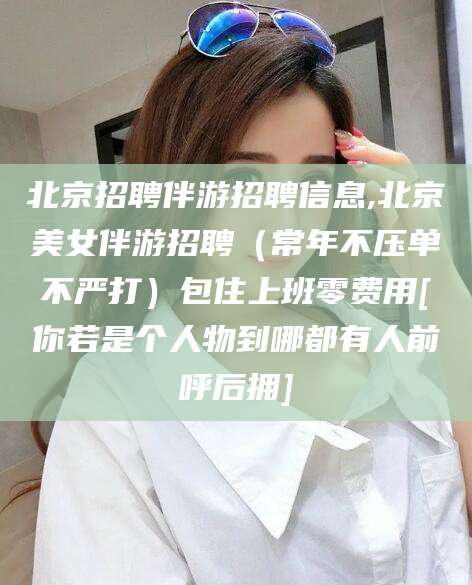 玉溪北京招聘伴游招聘信息,北京美女伴游招聘（常年不压单不严打）包住上班零费用[你若是个人物到哪都有人前呼后拥]