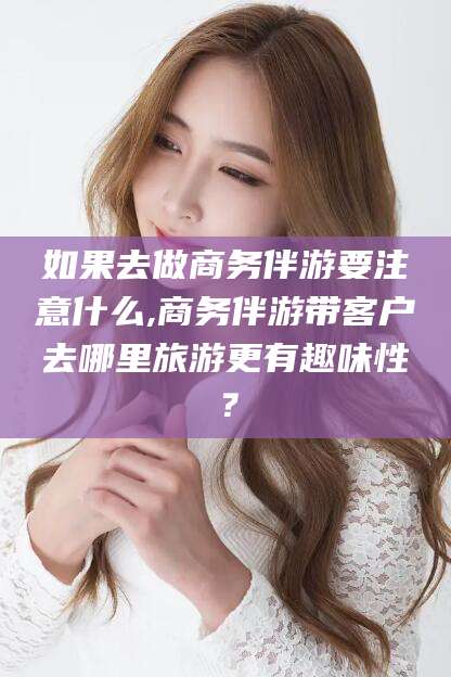 玉溪如果去做商务伴游要注意什么,商务伴游带客户去哪里旅游更有趣味性？