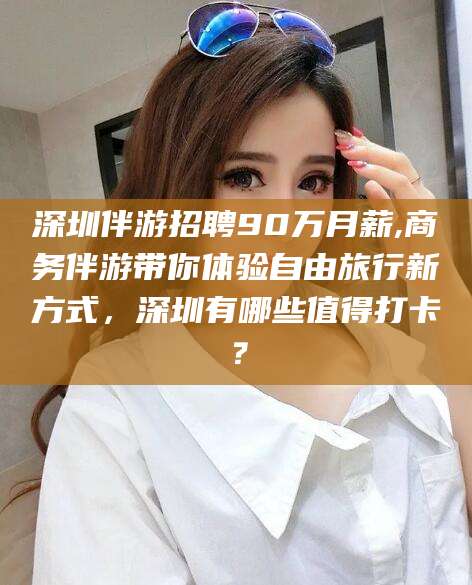 玉溪深圳伴游招聘90万月薪,商务伴游带你体验自由旅行新方式，深圳有哪些值得打卡？