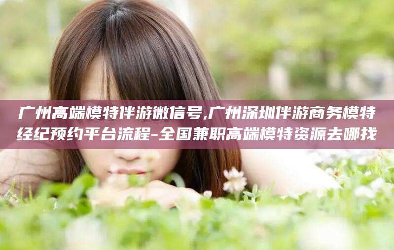 玉溪广州高端模特伴游微信号,广州深圳伴游商务模特经纪预约平台流程-全国兼职高端模特资源去哪找