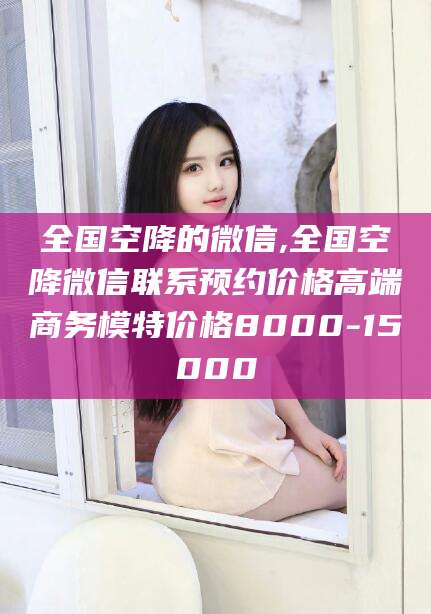 玉溪全国空降的微信,全国空降微信联系预约价格高端商务模特价格8000-15000