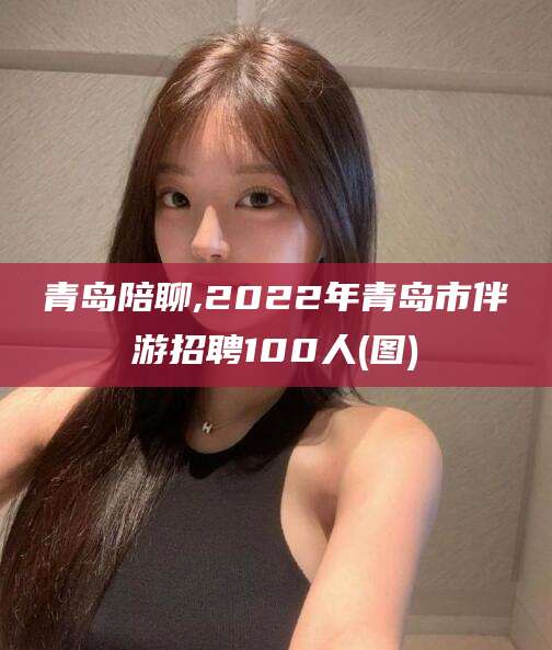 玉溪青岛陪聊,2022年青岛市伴游招聘100人(图)