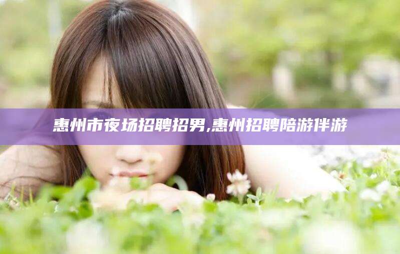玉溪惠州市夜场招聘招男,惠州招聘陪游伴游