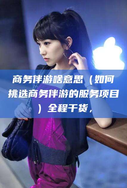 玉溪商务伴游啥意思（如何挑选商务伴游的服务项目）全程干货，