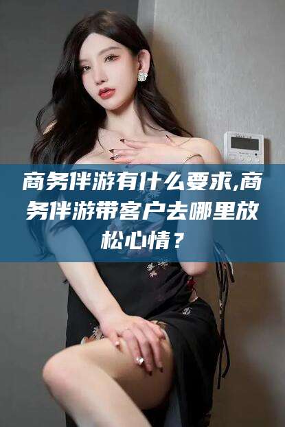 玉溪商务伴游有什么要求,商务伴游带客户去哪里放松心情？