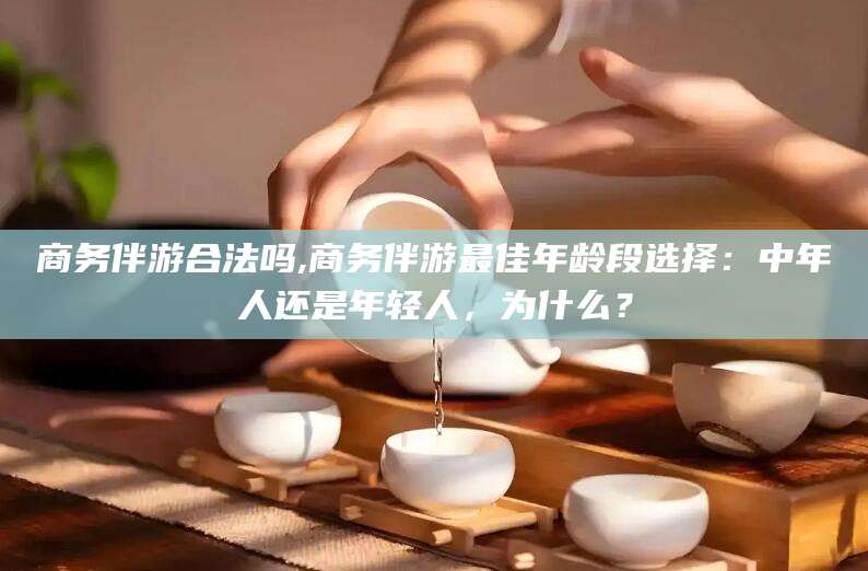 玉溪商务伴游合法吗,商务伴游最佳年龄段选择：中年人还是年轻人，为什么？