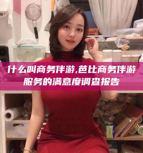 玉溪什么叫商务伴游,芭比商务伴游服务的满意度调查报告