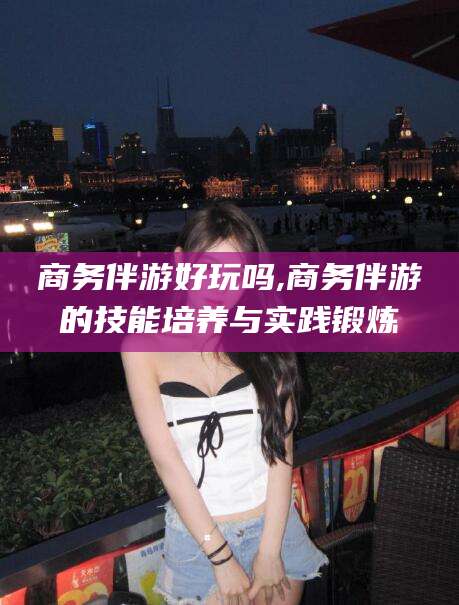 玉溪商务伴游好玩吗,商务伴游的技能培养与实践锻炼