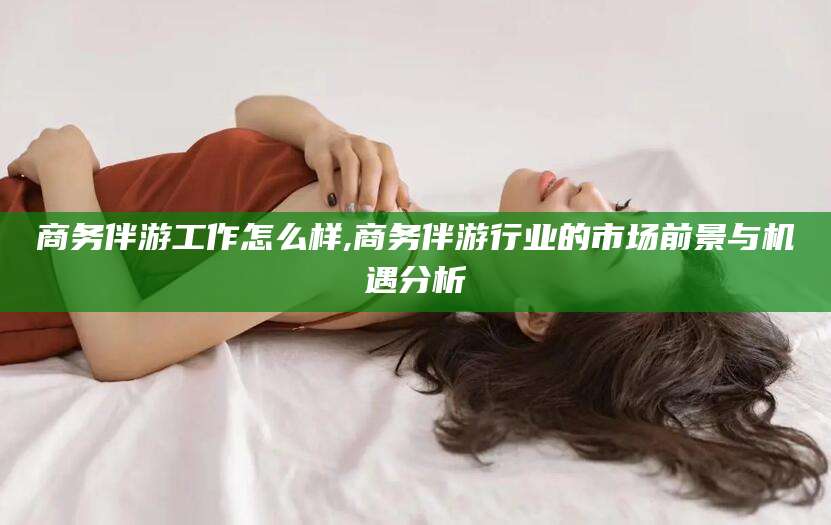 玉溪商务伴游工作怎么样,商务伴游行业的市场前景与机遇分析